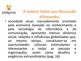 A autora inicia sua discussão
afirmando:
• sociedade atual, marcadamente orientada
pela economia baseada no conhecimento e
pela tecnologia da informática e da
comunicação, apresenta intensa dinâmica
social, relações e influências globalizadas que,
ao mesmo tempo, constituem-se em
oportunidades culturais estimulantes e
interessantes a todas as pessoas e
organizações, assim como desafios e
exigências extraordinários (pag. 16)
 