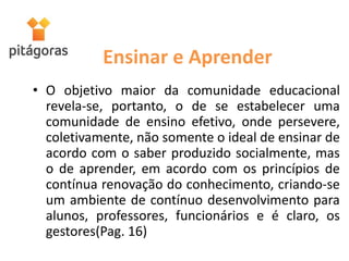 Ensinar e Aprender
• O objetivo maior da comunidade educacional
revela-se, portanto, o de se estabelecer uma
comunidade de ensino efetivo, onde persevere,
coletivamente, não somente o ideal de ensinar de
acordo com o saber produzido socialmente, mas
o de aprender, em acordo com os princípios de
contínua renovação do conhecimento, criando-se
um ambiente de contínuo desenvolvimento para
alunos, professores, funcionários e é claro, os
gestores(Pag. 16)
 