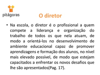 O diretor
• Na escola, o diretor é o profissional a quem
compete a liderança e organização do
trabalho de todos os que nela atuam, de
modo a orientá-los no desenvolvimento de
ambiente educacional capaz de promover
aprendizagens e formação dos alunos, no nível
mais elevado possível, de modo que estejam
capacitados a enfrentar os novos desafios que
lhe são apresentados(Pag. 17).
 
