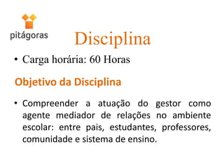 Disciplina
• Carga horária: 60 Horas
• Compreender a atuação do gestor como
agente mediador de relações no ambiente
escolar: entre pais, estudantes, professores,
comunidade e sistema de ensino.
 