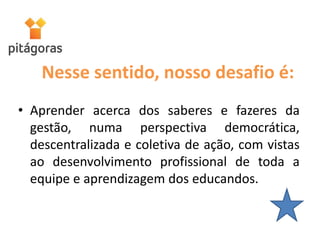 Nesse sentido, nosso desafio é:
• Aprender acerca dos saberes e fazeres da
gestão, numa perspectiva democrática,
descentralizada e coletiva de ação, com vistas
ao desenvolvimento profissional de toda a
equipe e aprendizagem dos educandos.
 