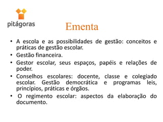 Ementa
• A escola e as possibilidades de gestão: conceitos e
práticas de gestão escolar.
• Gestão financeira.
• Gestor escolar, seus espaços, papéis e relações de
poder.
• Conselhos escolares: docente, classe e colegiado
escolar. Gestão democrática e programas leis,
princípios, práticas e órgãos.
• O regimento escolar: aspectos da elaboração do
documento.
 