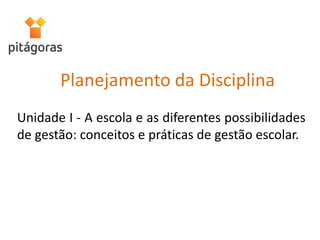 Unidade I - A escola e as diferentes possibilidades
de gestão: conceitos e práticas de gestão escolar.
Planejamento da Disciplina
 