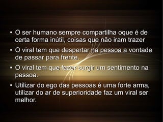 ●

●

●

●

O ser humano sempre compartilha oque é de
certa forma inútil, coisas que não iram trazer
O viral tem que despertar na pessoa a vontade
de passar para frente.
O viral tem que fazer surgir um sentimento na
pessoa.
Utilizar do ego das pessoas é uma forte arma,
utilizar do ar de superioridade faz um viral ser
melhor.

 