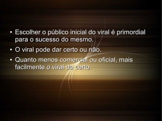 ●

●
●

Escolher o público inicial do viral é primordial
para o sucesso do mesmo.
O viral pode dar certo ou não.
Quanto menos comercial ou oficial, mais
facilmente o viral da certo.

 