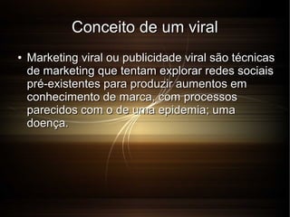 Conceito de um viral
●

Marketing viral ou publicidade viral são técnicas
de marketing que tentam explorar redes sociais
pré-existentes para produzir aumentos em
conhecimento de marca, com processos
parecidos com o de uma epidemia; uma
doença.

 