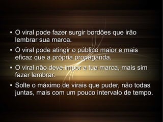 ●

●

●

●

O viral pode fazer surgir bordões que irão
lembrar sua marca.
O viral pode atingir o público maior e mais
eficaz que a própria propaganda.
O viral não deve impor a tua marca, mais sim
fazer lembrar.
Solte o máximo de virais que puder, não todas
juntas, mais com um pouco intervalo de tempo.

 