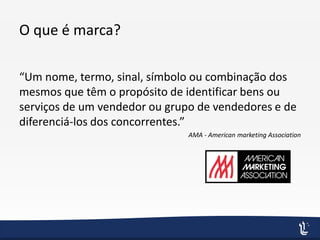 O que é marca?
“Um nome, termo, sinal, símbolo ou combinação dos
mesmos que têm o propósito de identificar bens ou
serviços de um vendedor ou grupo de vendedores e de
diferenciá-los dos concorrentes.”
AMA - American marketing Association
 