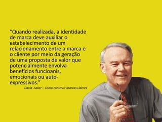 “Quando realizada, a identidade
de marca deve auxiliar o
estabelecimento de um
relacionamento entre a marca e
o cliente por meio da geração
de uma proposta de valor que
potencialmente envolva
benefícios funcioanis,
emocionais ou auto-
expressivos.”
David Aaker – Como construir Marcas Líderes
 