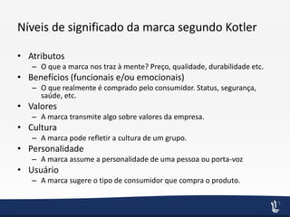 Níveis de significado da marca segundo Kotler
• Atributos
– O que a marca nos traz à mente? Preço, qualidade, durabilidade etc.
• Benefícios (funcionais e/ou emocionais)
– O que realmente é comprado pelo consumidor. Status, segurança,
saúde, etc.
• Valores
– A marca transmite algo sobre valores da empresa.
• Cultura
– A marca pode refletir a cultura de um grupo.
• Personalidade
– A marca assume a personalidade de uma pessoa ou porta-voz
• Usuário
– A marca sugere o tipo de consumidor que compra o produto.
 