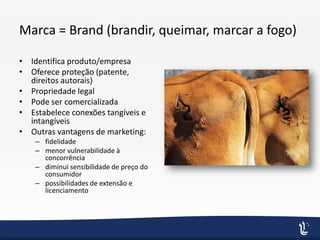 Marca = Brand (brandir, queimar, marcar a fogo)
• Identifica produto/empresa
• Oferece proteção (patente,
direitos autorais)
• Propriedade legal
• Pode ser comercializada
• Estabelece conexões tangíveis e
intangíveis
• Outras vantagens de marketing:
– fidelidade
– menor vulnerabilidade à
concorrência
– diminui sensibilidade de preço do
consumidor
– possibilidades de extensão e
licenciamento
 