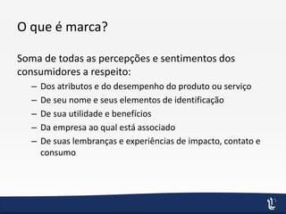 O que é marca?
Soma de todas as percepções e sentimentos dos
consumidores a respeito:
– Dos atributos e do desempenho do produto ou serviço
– De seu nome e seus elementos de identificação
– De sua utilidade e benefícios
– Da empresa ao qual está associado
– De suas lembranças e experiências de impacto, contato e
consumo
 