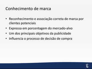 Conhecimento de marca
• Reconhecimento e associação correta de marca por
clientes potenciais
• Expressa em porcentagem do mercado-alvo
• Um dos principais objetivos da publicidade
• Influencia o processo de decisão de compra
 