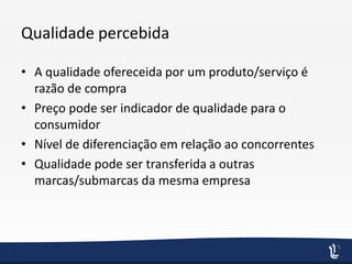 Qualidade percebida
• A qualidade ofereceida por um produto/serviço é
razão de compra
• Preço pode ser indicador de qualidade para o
consumidor
• Nível de diferenciação em relação ao concorrentes
• Qualidade pode ser transferida a outras
marcas/submarcas da mesma empresa
 