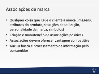 Associações de marca
• Qualquer coisa que ligue o cliente à marca (imagens,
atributos do produto, situações de utilização,
personalidade da marca, símbolos)
• Criação e manutenção de associações positivas
• Associações devem oferecer vantagem competitiva
• Auxilia busca e processamento de informação pelo
consumidor
 