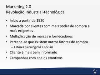 Marketing 2.0
Revolução Industrial-tecnológica
• Início a partir de 1920
• Marcada por clientes com mais poder de compra e
mais exigentes
• Multiplicação de marcas e fornecedores
• Percebe-se que existem outros fatores de compra
– Fatores psicológicos e sociais
• Cliente é mais bem informado
• Campanhas com apelos emotivos
 