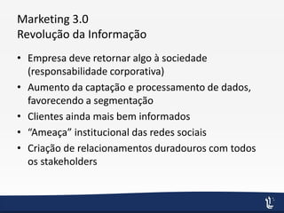 Marketing 3.0
Revolução da Informação
• Empresa deve retornar algo à sociedade
(responsabilidade corporativa)
• Aumento da captação e processamento de dados,
favorecendo a segmentação
• Clientes ainda mais bem informados
• “Ameaça” institucional das redes sociais
• Criação de relacionamentos duradouros com todos
os stakeholders
 