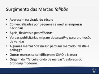 Surgimento das Marcas Talibãs
• Aparecem na virada do século
• Comercializadas por pequenas e médias empresas
nacionais
• Ágeis, flexíveis e guerrilheiras
• Verbas publicitárias migram do branding para promoção
de vendas
• Algumas marcas “clássicas” perdiam mercado: Nestlé e
Kellogg’s
• Outras marcas se solidificavam: OMO e Natura
• Origem da “Terceira onda de marcas”: esforços do
branding moderno.
 