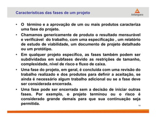 Características das fases de um projeto
• O término e a aprovação de um ou mais produtos caracteriza
uma fase do projeto.
• Chamamos genericamente de produto o resultado mensurável
e verificável do trabalho, com uma especificação , um relatório
de estudo de viabilidade, um documento de projeto detalhado
ou um protótipo.
• Em qualquer projeto específico, as fases também podem ser
subdividadas em subfases devido as restrições de tamanho,subdividadas em subfases devido as restrições de tamanho,
complexidade, nível de risco e fluxo de caixa.
• Uma fase do projeto, em geral, é concluída com uma revisão do
trabalho realizado e dos produtos para definir a aceitação, se
ainda é necessário algum trabalho adicional ou se a fase deve
ser considerada encerrada.
• Uma fase pode ser encerrada sem a decisão de iniciar outras
fases. Por exemplo, o projeto terminou ou o risco é
considerado grande demais para que sua continuação seja
permitida. 14
 