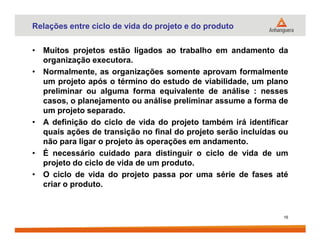 Relações entre ciclo de vida do projeto e do produto
• Muitos projetos estão ligados ao trabalho em andamento da
organização executora.
• Normalmente, as organizações somente aprovam formalmente
um projeto após o término do estudo de viabilidade, um plano
preliminar ou alguma forma equivalente de análise : nesses
casos, o planejamento ou análise preliminar assume a forma de
um projeto separado.
• A definição do ciclo de vida do projeto também irá identificar• A definição do ciclo de vida do projeto também irá identificar
quais ações de transição no final do projeto serão incluídas ou
não para ligar o projeto às operações em andamento.
• É necessário cuidado para distinguir o ciclo de vida de um
projeto do ciclo de vida de um produto.
• O ciclo de vida do projeto passa por uma série de fases até
criar o produto.
16
 
