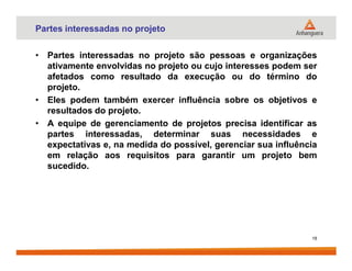 Partes interessadas no projeto
• Partes interessadas no projeto são pessoas e organizações
ativamente envolvidas no projeto ou cujo interesses podem ser
afetados como resultado da execução ou do término do
projeto.
• Eles podem também exercer influência sobre os objetivos e
resultados do projeto.
• A equipe de gerenciamento de projetos precisa identificar as
partes interessadas, determinar suas necessidades epartes interessadas, determinar suas necessidades e
expectativas e, na medida do possível, gerenciar sua influência
em relação aos requisitos para garantir um projeto bem
sucedido.
18
 