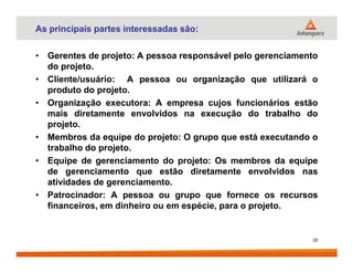 As principais partes interessadas são:
• Gerentes de projeto: A pessoa responsável pelo gerenciamento
do projeto.
• Cliente/usuário: A pessoa ou organização que utilizará o
produto do projeto.
• Organização executora: A empresa cujos funcionários estão
mais diretamente envolvidos na execução do trabalho do
projeto.
• Membros da equipe do projeto: O grupo que está executando o• Membros da equipe do projeto: O grupo que está executando o
trabalho do projeto.
• Equipe de gerenciamento do projeto: Os membros da equipe
de gerenciamento que estão diretamente envolvidos nas
atividades de gerenciamento.
• Patrocinador: A pessoa ou grupo que fornece os recursos
financeiros, em dinheiro ou em espécie, para o projeto.
20
 