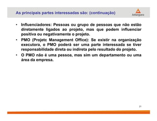 As principais partes interessadas são: (continuação)
• Influenciadores: Pessoas ou grupo de pessoas que não estão
diretamente ligados ao projeto, mas que podem influenciar
positiva ou negativamente o projeto.
• PMO (Projetc Management Office): Se existir na organização
executora, o PMO poderá ser uma parte interessada se tiver
responsabilidade direta ou indireta pelo resultado do projeto.
• O PMO não é uma pessoa, mas sim um departamento ou uma
área da empresa.área da empresa.
21
 