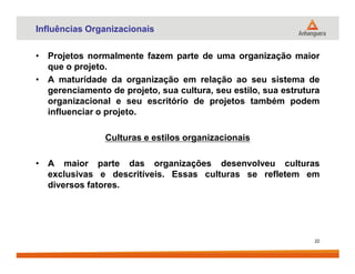 Influências Organizacionais
• Projetos normalmente fazem parte de uma organização maior
que o projeto.
• A maturidade da organização em relação ao seu sistema de
gerenciamento de projeto, sua cultura, seu estilo, sua estrutura
organizacional e seu escritório de projetos também podem
influenciar o projeto.
Culturas e estilos organizacionaisCulturas e estilos organizacionais
• A maior parte das organizações desenvolveu culturas
exclusivas e descritíveis. Essas culturas se refletem em
diversos fatores.
22
 