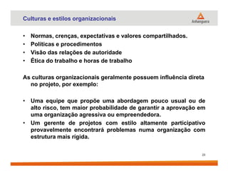 Culturas e estilos organizacionais
• Normas, crenças, expectativas e valores compartilhados.
• Políticas e procedimentos
• Visão das relações de autoridade
• Ética do trabalho e horas de trabalho
As culturas organizacionais geralmente possuem influência direta
no projeto, por exemplo:
• Uma equipe que propõe uma abordagem pouco usual ou de
alto risco, tem maior probabilidade de garantir a aprovação em
uma organização agressiva ou empreendedora.
• Um gerente de projetos com estilo altamente participativo
provavelmente encontrará problemas numa organização com
estrutura mais rígida.
23
 