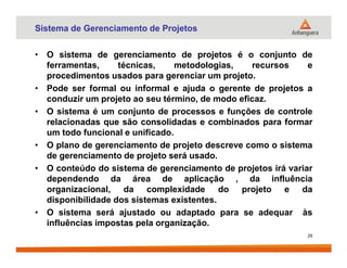 Sistema de Gerenciamento de Projetos
• O sistema de gerenciamento de projetos é o conjunto de
ferramentas, técnicas, metodologias, recursos e
procedimentos usados para gerenciar um projeto.
• Pode ser formal ou informal e ajuda o gerente de projetos a
conduzir um projeto ao seu término, de modo eficaz.
• O sistema é um conjunto de processos e funções de controle
relacionadas que são consolidadas e combinados para formar
um todo funcional e unificado.um todo funcional e unificado.
• O plano de gerenciamento de projeto descreve como o sistema
de gerenciamento de projeto será usado.
• O conteúdo do sistema de gerenciamento de projetos irá variar
dependendo da área de aplicação , da influência
organizacional, da complexidade do projeto e da
disponibilidade dos sistemas existentes.
• O sistema será ajustado ou adaptado para se adequar às
influências impostas pela organização.
29
 