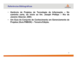 Referências Bibliográficas
• Gerência de Projetos de Tecnologia de Informação – No
caminho certo, do início ao fim. Joseph Phillips – Rio de
Janeiro: Elsevier, 2003.
• Um Guia do Conjunto de Conhecimento em Gerenciamento de
Projetos (Guia PMBOK) – Terceira Edição.
31
 