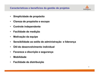 Características e benefícios da gestão de projetos
• Simplicidade de propósito
• Clareza de propósito e escopo
• Controle independente
• Facilidade de medição
• Motivação da equipe• Motivação da equipe
• Sensibilidade ao estilo de administração e liderança
• Útil do desenvolvimento individual
• Favorece a discrição e segurança
• Mobilidade
• Facilidade de distribuição
4
 