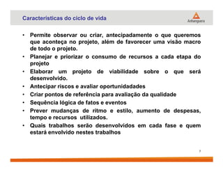 Características do ciclo de vida
• Permite observar ou criar, antecipadamente o que queremos
que aconteça no projeto, além de favorecer uma visão macro
de todo o projeto.
• Planejar e priorizar o consumo de recursos a cada etapa do
projeto
• Elaborar um projeto de viabilidade sobre o que será
desenvolvido.
• Antecipar riscos e avaliar oportunidadades• Antecipar riscos e avaliar oportunidadades
• Criar pontos de referência para avaliação da qualidade
• Sequência lógica de fatos e eventos
• Prever mudanças de ritmo e estilo, aumento de despesas,
tempo e recursos utilizados.
• Quais trabalhos serão desenvolvidos em cada fase e quem
estará envolvido nestes trabalhos
7
 