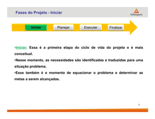 Fases do Projeto - Iniciar
Iniciar Planejar Executar Finalizar
•Iniciar: Essa é a primeira etapa do ciclo de vida do projeto e é mais
conceitual.
•Nesse momento, as necessidades são identificadas e traduzidas para uma
9
•Nesse momento, as necessidades são identificadas e traduzidas para uma
situação problema.
•Esse também é o momento de equacionar o problema e determinar as
metas a serem alcançadas.
 