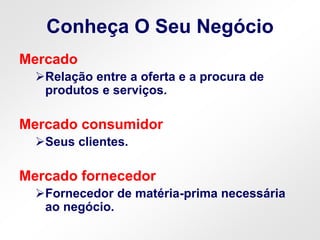 Conheça O Seu Negócio
Mercado
Relação entre a oferta e a procura de
produtos e serviços.
Mercado consumidor
Seus clientes.
Mercado fornecedor
Fornecedor de matéria-prima necessária
ao negócio.
 