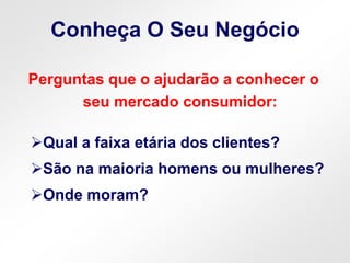 Conheça O Seu Negócio
Perguntas que o ajudarão a conhecer o
seu mercado consumidor:
Qual a faixa etária dos clientes?
São na maioria homens ou mulheres?
Onde moram?
 