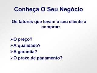 Conheça O Seu Negócio
Os fatores que levam o seu cliente a
comprar:
O preço?
A qualidade?
A garantia?
O prazo de pagamento?
 