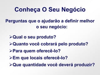 Conheça O Seu Negócio
Perguntas que o ajudarão a definir melhor
o seu negócio:
Qual o seu produto?
Quanto você cobrará pelo produto?
Para quem oferecê-lo?
Em que locais oferecê-lo?
Que quantidade você deverá produzir?
 