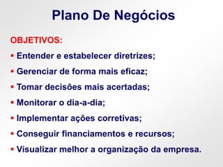 OBJETIVOS:
 Entender e estabelecer diretrizes;
 Gerenciar de forma mais eficaz;
 Tomar decisões mais acertadas;
 Monitorar o dia-a-dia;
 Implementar ações corretivas;
 Conseguir financiamentos e recursos;
 Visualizar melhor a organização da empresa.
Plano De Negócios
 