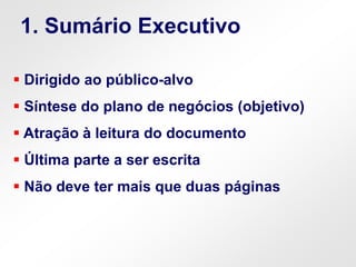  Dirigido ao público-alvo
 Síntese do plano de negócios (objetivo)
 Atração à leitura do documento
 Última parte a ser escrita
 Não deve ter mais que duas páginas
1. Sumário Executivo
 