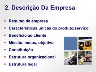  Resumo da empresa
 Características únicas do produto/serviço
 Benefício ao cliente
 Missão, metas, objetivo
 Constituição
 Estrutura organizacional
 Estrutura legal
2. Descrição Da Empresa
 