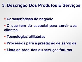  Características do negócio
 O que tem de especial para servir aos
clientes
 Tecnologias utilizadas
 Processos para a prestação de serviços
 Lista de produtos ou serviços futuros
3. Descrição Dos Produtos E Serviços
 