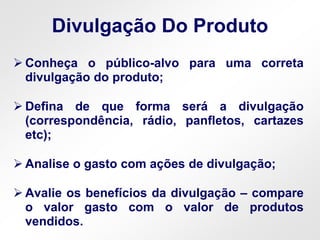 Divulgação Do Produto
 Conheça o público-alvo para uma correta
divulgação do produto;
 Defina de que forma será a divulgação
(correspondência, rádio, panfletos, cartazes
etc);
 Analise o gasto com ações de divulgação;
 Avalie os benefícios da divulgação – compare
o valor gasto com o valor de produtos
vendidos.
 