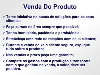 Venda Do Produto
 Tome iniciativa na busca de soluções para os seus
clientes;
 Faça cursos na área sempre que possível;
 Tenha humildade, paciência e persistência;
 Estabeleça uma rede de relações com seus clientes;
 Durante a venda deixe o cliente seguro, explique
tudo sobre o produto;
 Nas vendas a prazo peça uma garantia;
 Compare os gastos com a produção e transporte
com o que ganhou na venda, o saldo deve ser
positivo.
 