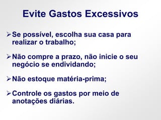 Evite Gastos Excessivos
Se possível, escolha sua casa para
realizar o trabalho;
Não compre a prazo, não inicie o seu
negócio se endividando;
Não estoque matéria-prima;
Controle os gastos por meio de
anotações diárias.
 