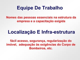 Equipe De Trabalho
Localização E Infra-estrutura
Nomes das pessoas essenciais na estrutura da
empresa e a capacitação exigida
fácil acesso, segurança, regularização do
imóvel, adequação às exigências do Corpo de
Bombeiros, etc.
 
