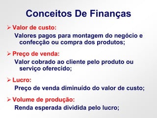 Conceitos De Finanças
 Valor de custo:
Valores pagos para montagem do negócio e
confecção ou compra dos produtos;
 Preço de venda:
Valor cobrado ao cliente pelo produto ou
serviço oferecido;
 Lucro:
Preço de venda diminuído do valor de custo;
 Volume de produção:
Renda esperada dividida pelo lucro;
 