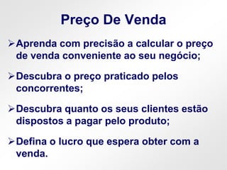 Preço De Venda
Aprenda com precisão a calcular o preço
de venda conveniente ao seu negócio;
Descubra o preço praticado pelos
concorrentes;
Descubra quanto os seus clientes estão
dispostos a pagar pelo produto;
Defina o lucro que espera obter com a
venda.
 