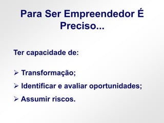 Ter capacidade de:
 Transformação;
 Identificar e avaliar oportunidades;
 Assumir riscos.
Para Ser Empreendedor É
Preciso...
 