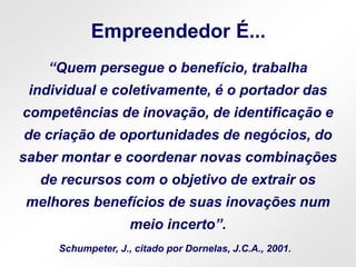 Empreendedor É...
“Quem persegue o benefício, trabalha
individual e coletivamente, é o portador das
competências de inovação, de identificação e
de criação de oportunidades de negócios, do
saber montar e coordenar novas combinações
de recursos com o objetivo de extrair os
melhores benefícios de suas inovações num
meio incerto”.
Schumpeter, J., citado por Dornelas, J.C.A., 2001.
 